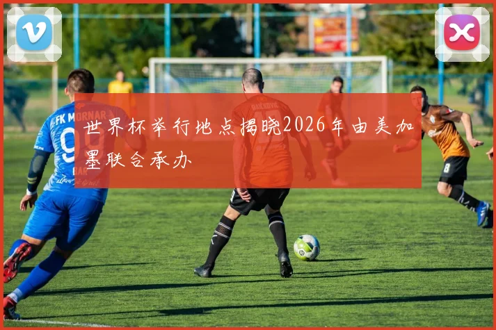 世界杯举行地点揭晓2026年由美加墨联合承办