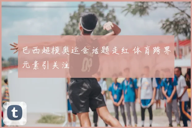巴西超模奥运会话题走红 体育跨界元素引关注